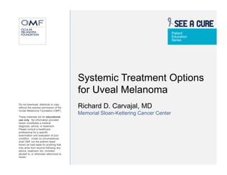 Patient
                                                                                   Education
                                                                                   Series




                                          Systemic Treatment Options
                                          for Uveal Melanoma
Do not download, distribute or copy
without the express permission of the     Richard D. Carvajal, MD
Ocular Melanoma Foundation (OMF).
                                          Memorial Sloan-Kettering Cancer Center
These materials are for educational
use only. No information provided
herein constitutes a medical
diagnosis, advice, or treatment.
Please consult a healthcare
professional for a specific
examination and evaluation of your
condition. Under no circumstances
shall OMF nor the authors listed
herein be held liable for anything that
may arise from anyone following any
advice, treatment, etc. included,
alluded to, or otherwise referenced to
herein.
 