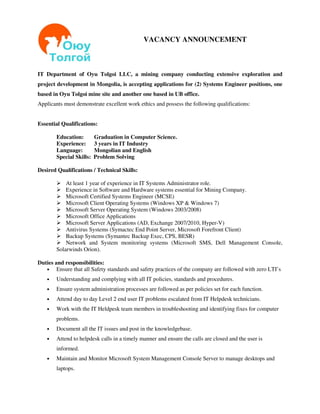 VACANCY ANNOUNCEMENT



IT Department of Oyu Tolgoi LLC, a mining company conducting extensive exploration and
project development in Mongolia, is accepting applications for (2) Systems Engineer positions, one
based in Oyu Tolgoi mine site and another one based in UB office.
Applicants must demonstrate excellent work ethics and possess the following qualifications:


Essential Qualifications:

        Education:        Graduation in Computer Science.
        Experience:       3 years in IT Industry
        Language:         Mongolian and English
        Special Skills:   Problem Solving

Desired Qualifications / Technical Skills:

            At least 1 year of experience in IT Systems Administrator role.
            Experience in Software and Hardware systems essential for Mining Company.
            Microsoft Certified Systems Engineer (MCSE)
            Microsoft Client Operating Systems (Windows XP & Windows 7)
            Microsoft Server Operating System (Windows 2003/2008)
            Microsoft Office Applications
            Microsoft Server Applications (AD, Exchange 2007/2010, Hyper-V)
            Antivirus Systems (Symactec End Point Server, Microsoft Forefront Client)
            Backup Systems (Symantec Backup Exec, CPS, BESR)
            Network and System monitoring systems (Microsoft SMS, Dell Management Console,
        Solarwinds Orion).

Duties and responsibilities:
   •    Ensure that all Safety standards and safety practices of the company are followed with zero LTI’s
    •   Understanding and complying with all IT policies, standards and procedures.
    •   Ensure system administration processes are followed as per policies set for each function.
    •   Attend day to day Level 2 end user IT problems escalated from IT Helpdesk technicians.
    •   Work with the IT Heldpesk team members in troubleshooting and identifying fixes for computer
        problems.
    •   Document all the IT issues and post in the knowledgebase.
    •   Attend to helpdesk calls in a timely manner and ensure the calls are closed and the user is
        informed.
    •   Maintain and Monitor Microsoft System Management Console Server to manage desktops and
        laptops.
 