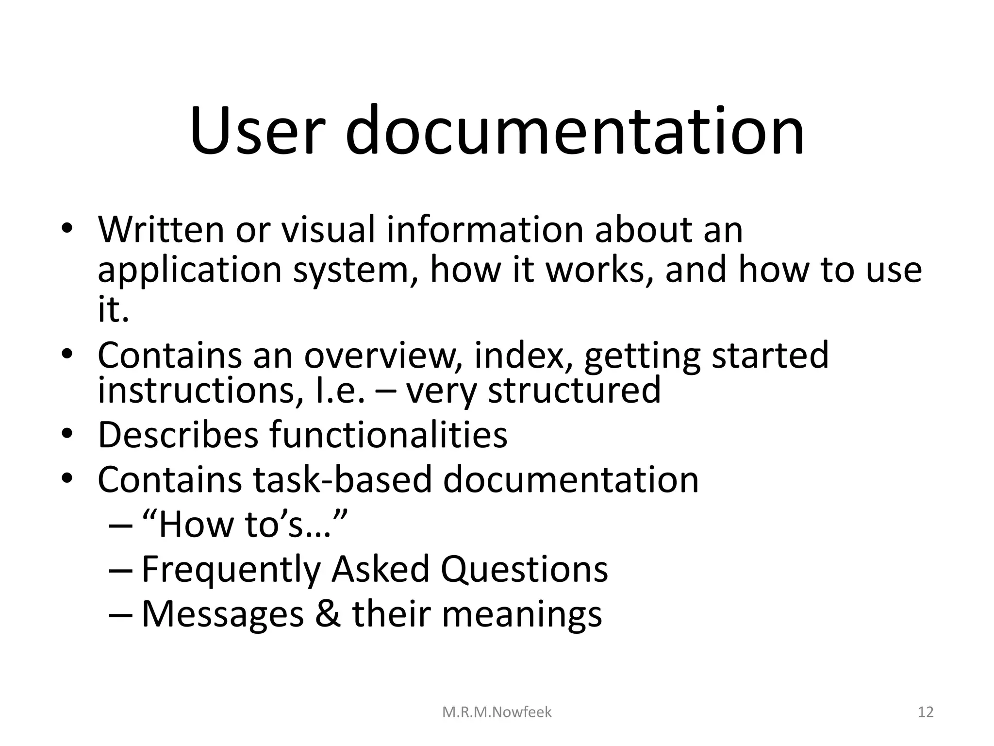 User documentation
• Written or visual information about an
application system, how it works, and how to use
it.
• Contains an overview, index, getting started
instructions, I.e. – very structured
• Describes functionalities
• Contains task-based documentation
– “How to’s…”
– Frequently Asked Questions
– Messages & their meanings
12
M.R.M.Nowfeek
 