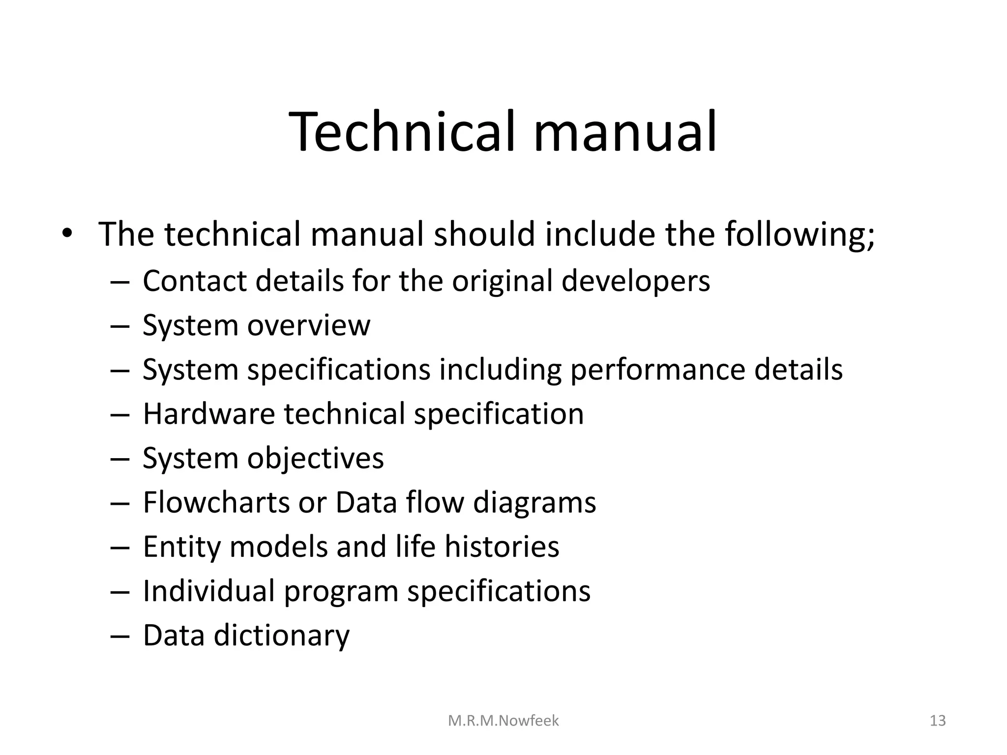Technical manual
• The technical manual should include the following;
– Contact details for the original developers
– System overview
– System specifications including performance details
– Hardware technical specification
– System objectives
– Flowcharts or Data flow diagrams
– Entity models and life histories
– Individual program specifications
– Data dictionary
13
M.R.M.Nowfeek
 