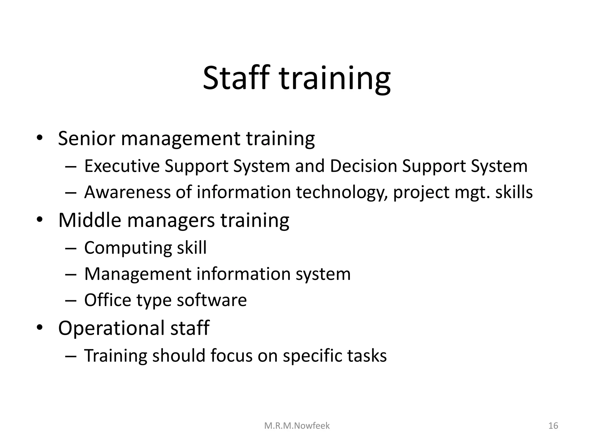 Staff training
• Senior management training
– Executive Support System and Decision Support System
– Awareness of information technology, project mgt. skills
• Middle managers training
– Computing skill
– Management information system
– Office type software
• Operational staff
– Training should focus on specific tasks
16
M.R.M.Nowfeek
 