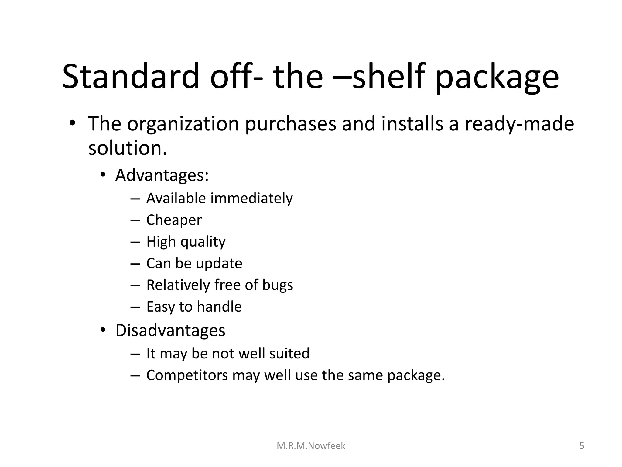Standard off- the –shelf package
• The organization purchases and installs a ready-made
solution.
• Advantages:
– Available immediately
– Cheaper
– High quality
– Can be update
– Relatively free of bugs
– Easy to handle
• Disadvantages
– It may be not well suited
– Competitors may well use the same package.
5
M.R.M.Nowfeek
 