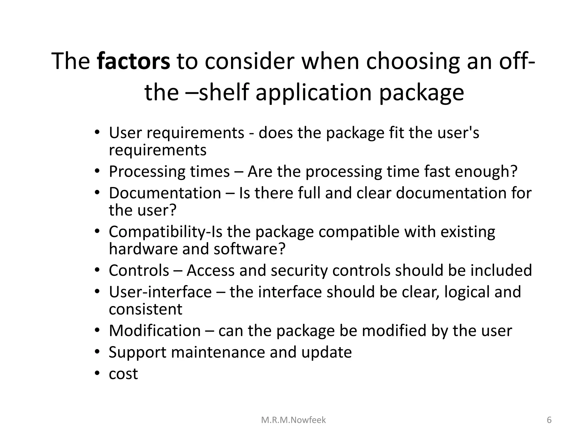 The factors to consider when choosing an off-
the –shelf application package
• User requirements - does the package fit the user's
requirements
• Processing times – Are the processing time fast enough?
• Documentation – Is there full and clear documentation for
the user?
• Compatibility-Is the package compatible with existing
hardware and software?
• Controls – Access and security controls should be included
• User-interface – the interface should be clear, logical and
consistent
• Modification – can the package be modified by the user
• Support maintenance and update
• cost
6
M.R.M.Nowfeek
 