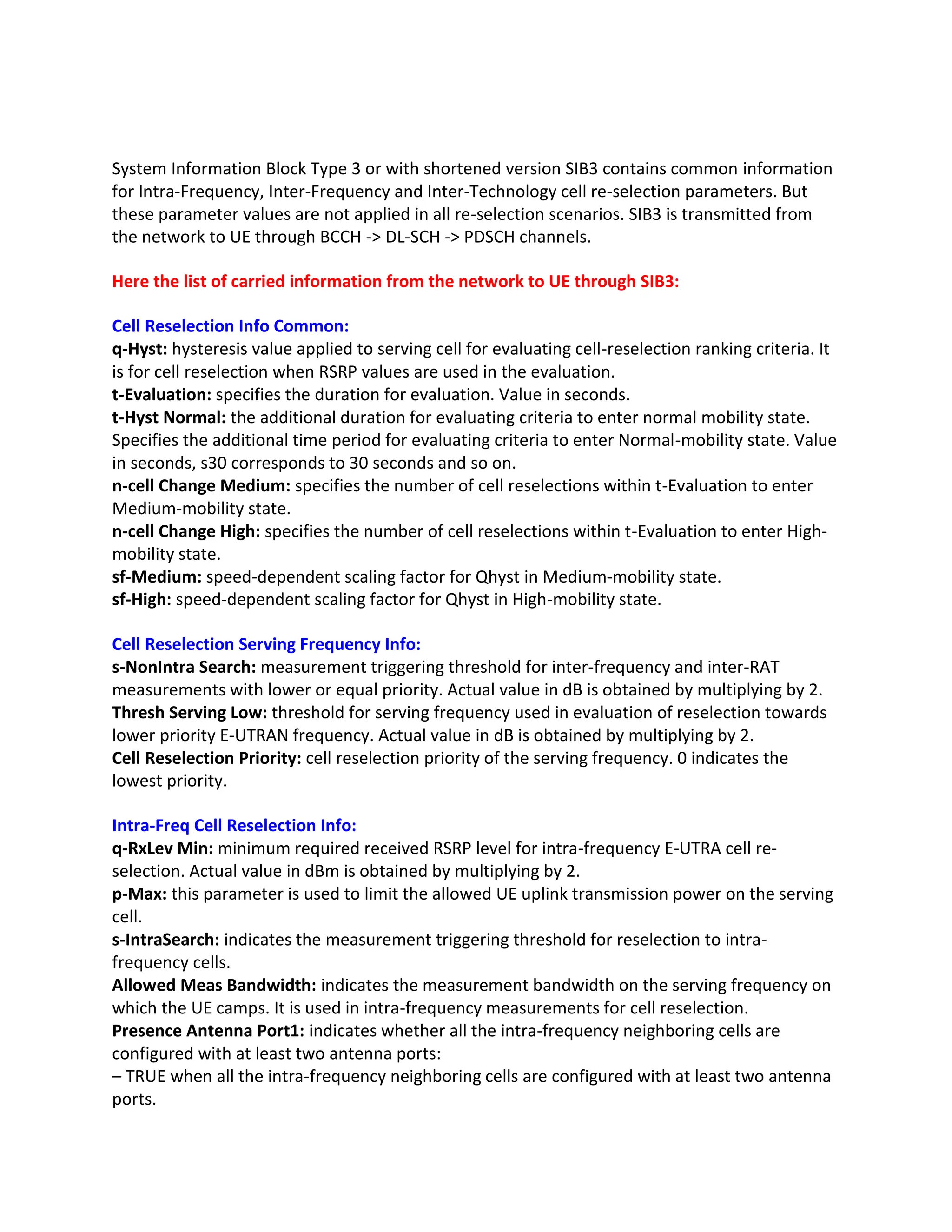 System Information Block Type 3 or with shortened version SIB3 contains common information
for Intra-Frequency, Inter-Frequency and Inter-Technology cell re-selection parameters. But
these parameter values are not applied in all re-selection scenarios. SIB3 is transmitted from
the network to UE through BCCH -> DL-SCH -> PDSCH channels.
Here the list of carried information from the network to UE through SIB3:
Cell Reselection Info Common:
q-Hyst: hysteresis value applied to serving cell for evaluating cell-reselection ranking criteria. It
is for cell reselection when RSRP values are used in the evaluation.
t-Evaluation: specifies the duration for evaluation. Value in seconds.
t-Hyst Normal: the additional duration for evaluating criteria to enter normal mobility state.
Specifies the additional time period for evaluating criteria to enter Normal-mobility state. Value
in seconds, s30 corresponds to 30 seconds and so on.
n-cell Change Medium: specifies the number of cell reselections within t-Evaluation to enter
Medium-mobility state.
n-cell Change High: specifies the number of cell reselections within t-Evaluation to enter High-
mobility state.
sf-Medium: speed-dependent scaling factor for Qhyst in Medium-mobility state.
sf-High: speed-dependent scaling factor for Qhyst in High-mobility state.
Cell Reselection Serving Frequency Info:
s-NonIntra Search: measurement triggering threshold for inter-frequency and inter-RAT
measurements with lower or equal priority. Actual value in dB is obtained by multiplying by 2.
Thresh Serving Low: threshold for serving frequency used in evaluation of reselection towards
lower priority E-UTRAN frequency. Actual value in dB is obtained by multiplying by 2.
Cell Reselection Priority: cell reselection priority of the serving frequency. 0 indicates the
lowest priority.
Intra-Freq Cell Reselection Info:
q-RxLev Min: minimum required received RSRP level for intra-frequency E-UTRA cell re-
selection. Actual value in dBm is obtained by multiplying by 2.
p-Max: this parameter is used to limit the allowed UE uplink transmission power on the serving
cell.
s-IntraSearch: indicates the measurement triggering threshold for reselection to intra-
frequency cells.
Allowed Meas Bandwidth: indicates the measurement bandwidth on the serving frequency on
which the UE camps. It is used in intra-frequency measurements for cell reselection.
Presence Antenna Port1: indicates whether all the intra-frequency neighboring cells are
configured with at least two antenna ports:
– TRUE when all the intra-frequency neighboring cells are configured with at least two antenna
ports.
 