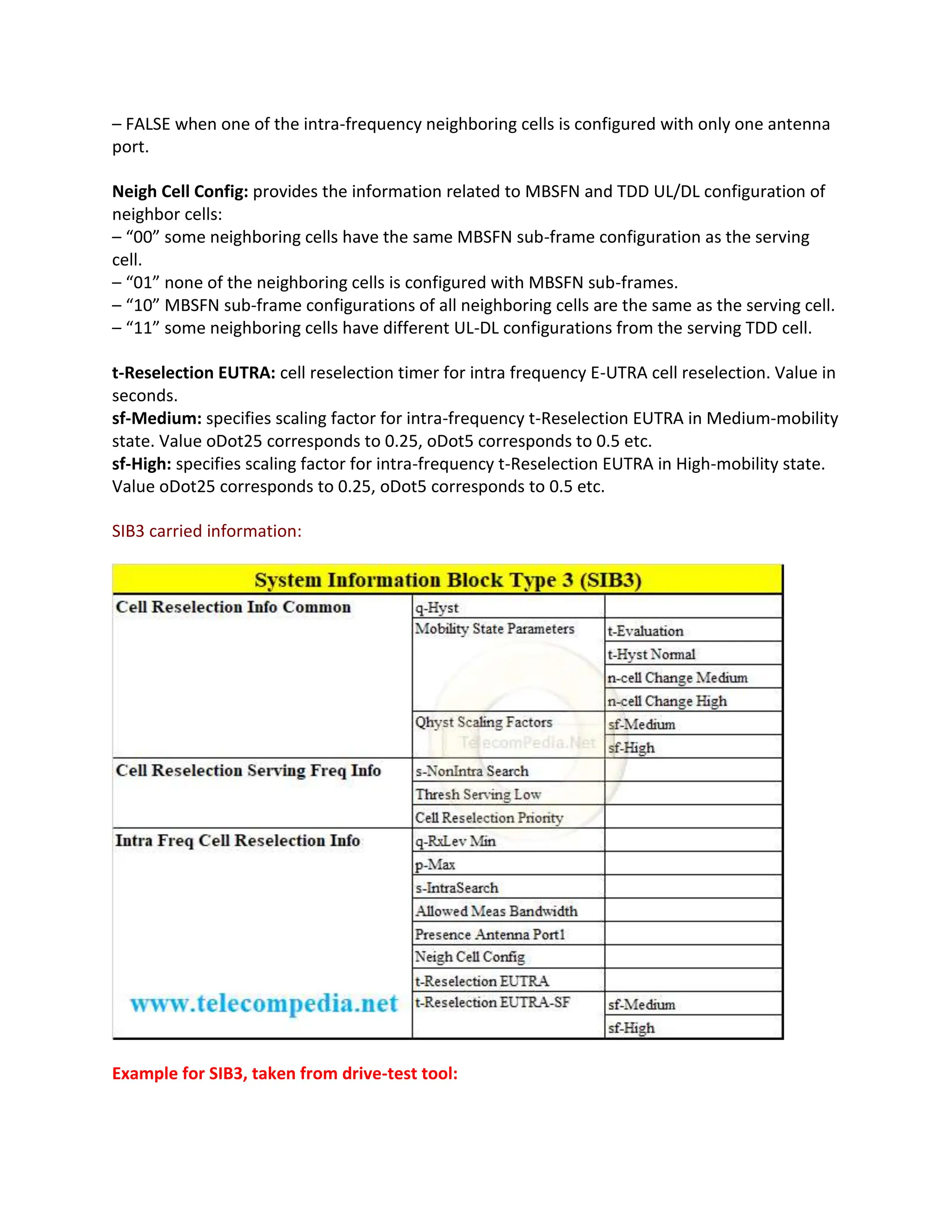 – FALSE when one of the intra-frequency neighboring cells is configured with only one antenna
port.
Neigh Cell Config: provides the information related to MBSFN and TDD UL/DL configuration of
neighbor cells:
– “00” some neighboring cells have the same MBSFN sub-frame configuration as the serving
cell.
– “01” none of the neighboring cells is configured with MBSFN sub-frames.
– “10” MBSFN sub-frame configurations of all neighboring cells are the same as the serving cell.
– “11” some neighboring cells have different UL-DL configurations from the serving TDD cell.
t-Reselection EUTRA: cell reselection timer for intra frequency E-UTRA cell reselection. Value in
seconds.
sf-Medium: specifies scaling factor for intra-frequency t-Reselection EUTRA in Medium-mobility
state. Value oDot25 corresponds to 0.25, oDot5 corresponds to 0.5 etc.
sf-High: specifies scaling factor for intra-frequency t-Reselection EUTRA in High-mobility state.
Value oDot25 corresponds to 0.25, oDot5 corresponds to 0.5 etc.
SIB3 carried information:
Example for SIB3, taken from drive-test tool:
 