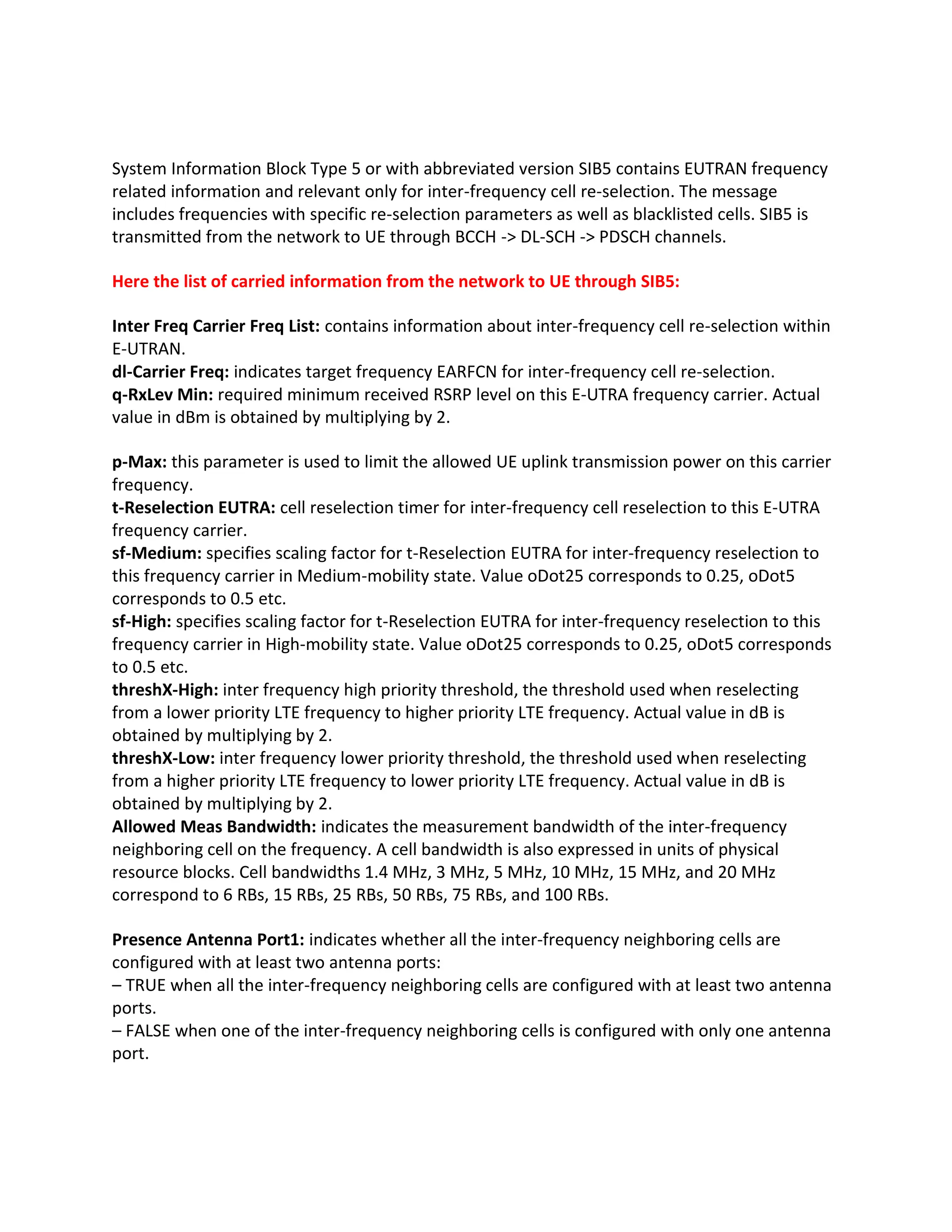 System Information Block Type 5 or with abbreviated version SIB5 contains EUTRAN frequency
related information and relevant only for inter-frequency cell re-selection. The message
includes frequencies with specific re-selection parameters as well as blacklisted cells. SIB5 is
transmitted from the network to UE through BCCH -> DL-SCH -> PDSCH channels.
Here the list of carried information from the network to UE through SIB5:
Inter Freq Carrier Freq List: contains information about inter-frequency cell re-selection within
E-UTRAN.
dl-Carrier Freq: indicates target frequency EARFCN for inter-frequency cell re-selection.
q-RxLev Min: required minimum received RSRP level on this E-UTRA frequency carrier. Actual
value in dBm is obtained by multiplying by 2.
p-Max: this parameter is used to limit the allowed UE uplink transmission power on this carrier
frequency.
t-Reselection EUTRA: cell reselection timer for inter-frequency cell reselection to this E-UTRA
frequency carrier.
sf-Medium: specifies scaling factor for t-Reselection EUTRA for inter-frequency reselection to
this frequency carrier in Medium-mobility state. Value oDot25 corresponds to 0.25, oDot5
corresponds to 0.5 etc.
sf-High: specifies scaling factor for t-Reselection EUTRA for inter-frequency reselection to this
frequency carrier in High-mobility state. Value oDot25 corresponds to 0.25, oDot5 corresponds
to 0.5 etc.
threshX-High: inter frequency high priority threshold, the threshold used when reselecting
from a lower priority LTE frequency to higher priority LTE frequency. Actual value in dB is
obtained by multiplying by 2.
threshX-Low: inter frequency lower priority threshold, the threshold used when reselecting
from a higher priority LTE frequency to lower priority LTE frequency. Actual value in dB is
obtained by multiplying by 2.
Allowed Meas Bandwidth: indicates the measurement bandwidth of the inter-frequency
neighboring cell on the frequency. A cell bandwidth is also expressed in units of physical
resource blocks. Cell bandwidths 1.4 MHz, 3 MHz, 5 MHz, 10 MHz, 15 MHz, and 20 MHz
correspond to 6 RBs, 15 RBs, 25 RBs, 50 RBs, 75 RBs, and 100 RBs.
Presence Antenna Port1: indicates whether all the inter-frequency neighboring cells are
configured with at least two antenna ports:
– TRUE when all the inter-frequency neighboring cells are configured with at least two antenna
ports.
– FALSE when one of the inter-frequency neighboring cells is configured with only one antenna
port.
 