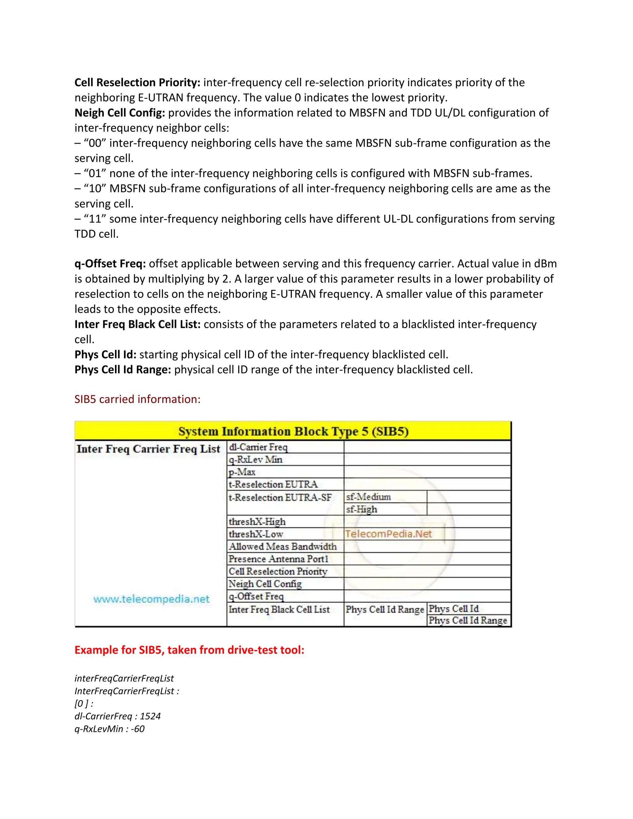 Cell Reselection Priority: inter-frequency cell re-selection priority indicates priority of the
neighboring E-UTRAN frequency. The value 0 indicates the lowest priority.
Neigh Cell Config: provides the information related to MBSFN and TDD UL/DL configuration of
inter-frequency neighbor cells:
– “00” inter-frequency neighboring cells have the same MBSFN sub-frame configuration as the
serving cell.
– “01” none of the inter-frequency neighboring cells is configured with MBSFN sub-frames.
– “10” MBSFN sub-frame configurations of all inter-frequency neighboring cells are ame as the
serving cell.
– “11” some inter-frequency neighboring cells have different UL-DL configurations from serving
TDD cell.
q-Offset Freq: offset applicable between serving and this frequency carrier. Actual value in dBm
is obtained by multiplying by 2. A larger value of this parameter results in a lower probability of
reselection to cells on the neighboring E-UTRAN frequency. A smaller value of this parameter
leads to the opposite effects.
Inter Freq Black Cell List: consists of the parameters related to a blacklisted inter-frequency
cell.
Phys Cell Id: starting physical cell ID of the inter-frequency blacklisted cell.
Phys Cell Id Range: physical cell ID range of the inter-frequency blacklisted cell.
SIB5 carried information:
Example for SIB5, taken from drive-test tool:
interFreqCarrierFreqList
InterFreqCarrierFreqList :
[0 ] :
dl-CarrierFreq : 1524
q-RxLevMin : -60
 