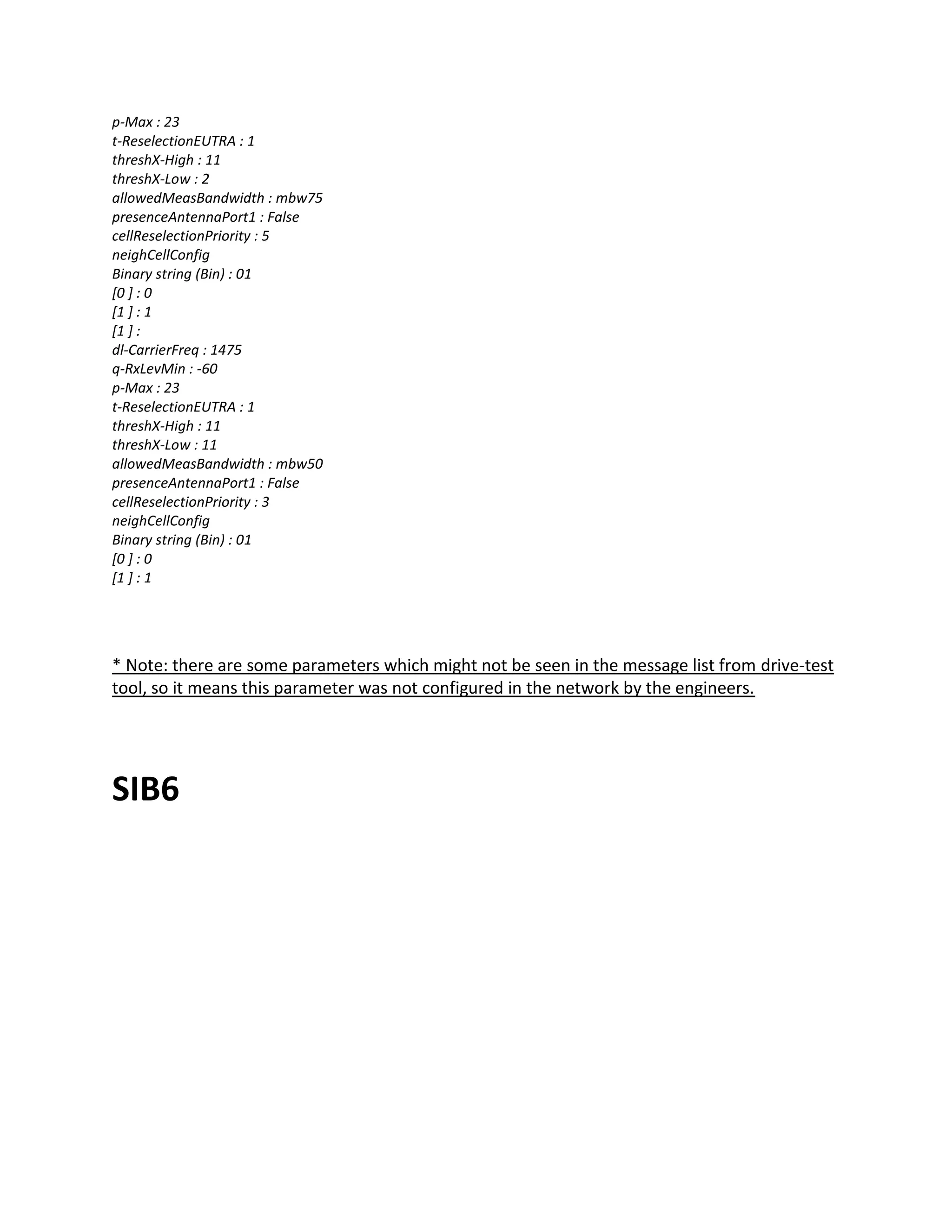 p-Max : 23
t-ReselectionEUTRA : 1
threshX-High : 11
threshX-Low : 2
allowedMeasBandwidth : mbw75
presenceAntennaPort1 : False
cellReselectionPriority : 5
neighCellConfig
Binary string (Bin) : 01
[0 ] : 0
[1 ] : 1
[1 ] :
dl-CarrierFreq : 1475
q-RxLevMin : -60
p-Max : 23
t-ReselectionEUTRA : 1
threshX-High : 11
threshX-Low : 11
allowedMeasBandwidth : mbw50
presenceAntennaPort1 : False
cellReselectionPriority : 3
neighCellConfig
Binary string (Bin) : 01
[0 ] : 0
[1 ] : 1
* Note: there are some parameters which might not be seen in the message list from drive-test
tool, so it means this parameter was not configured in the network by the engineers.
SIB6
 