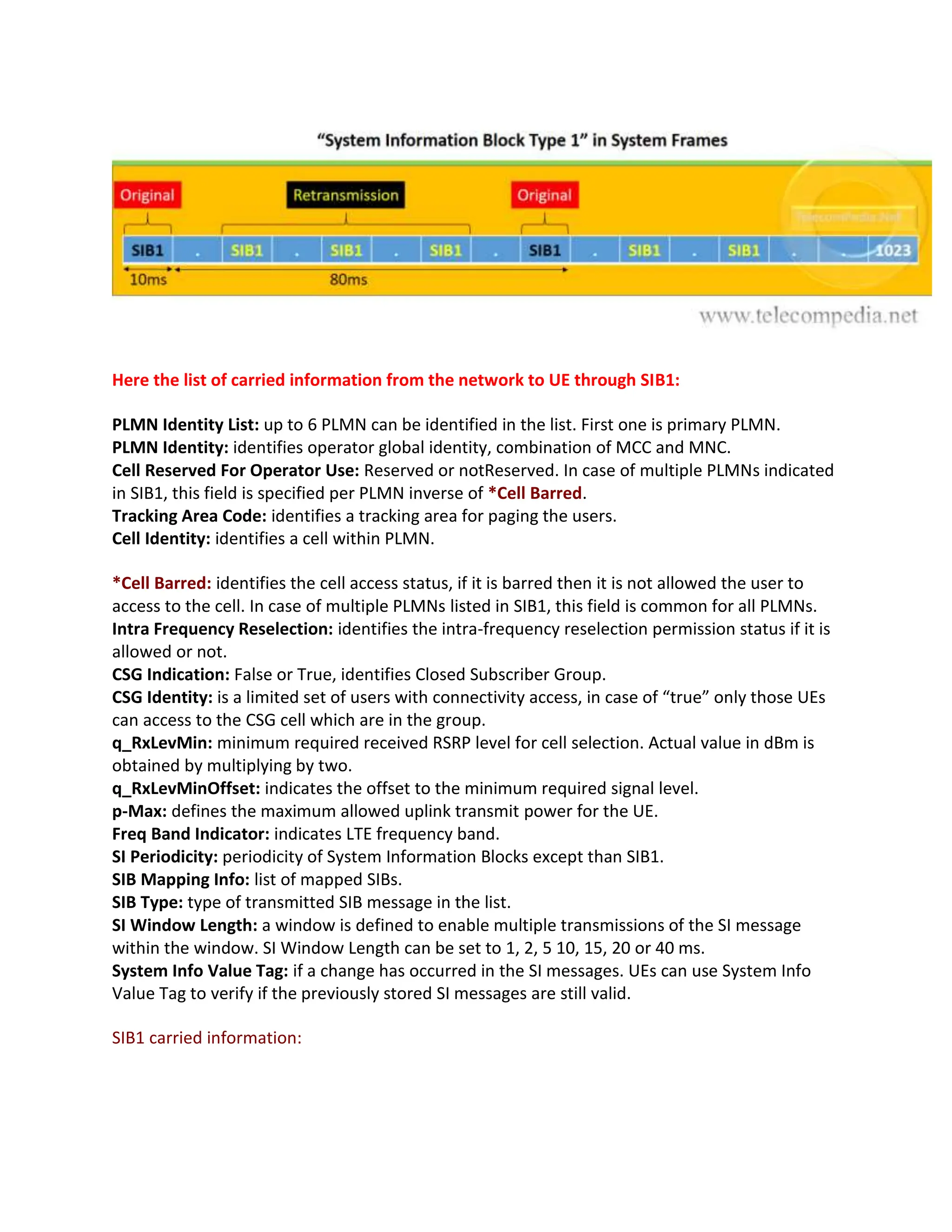 Here the list of carried information from the network to UE through SIB1:
PLMN Identity List: up to 6 PLMN can be identified in the list. First one is primary PLMN.
PLMN Identity: identifies operator global identity, combination of MCC and MNC.
Cell Reserved For Operator Use: Reserved or notReserved. In case of multiple PLMNs indicated
in SIB1, this field is specified per PLMN inverse of *Cell Barred.
Tracking Area Code: identifies a tracking area for paging the users.
Cell Identity: identifies a cell within PLMN.
*Cell Barred: identifies the cell access status, if it is barred then it is not allowed the user to
access to the cell. In case of multiple PLMNs listed in SIB1, this field is common for all PLMNs.
Intra Frequency Reselection: identifies the intra-frequency reselection permission status if it is
allowed or not.
CSG Indication: False or True, identifies Closed Subscriber Group.
CSG Identity: is a limited set of users with connectivity access, in case of “true” only those UEs
can access to the CSG cell which are in the group.
q_RxLevMin: minimum required received RSRP level for cell selection. Actual value in dBm is
obtained by multiplying by two.
q_RxLevMinOffset: indicates the offset to the minimum required signal level.
p-Max: defines the maximum allowed uplink transmit power for the UE.
Freq Band Indicator: indicates LTE frequency band.
SI Periodicity: periodicity of System Information Blocks except than SIB1.
SIB Mapping Info: list of mapped SIBs.
SIB Type: type of transmitted SIB message in the list.
SI Window Length: a window is defined to enable multiple transmissions of the SI message
within the window. SI Window Length can be set to 1, 2, 5 10, 15, 20 or 40 ms.
System Info Value Tag: if a change has occurred in the SI messages. UEs can use System Info
Value Tag to verify if the previously stored SI messages are still valid.
SIB1 carried information:
 