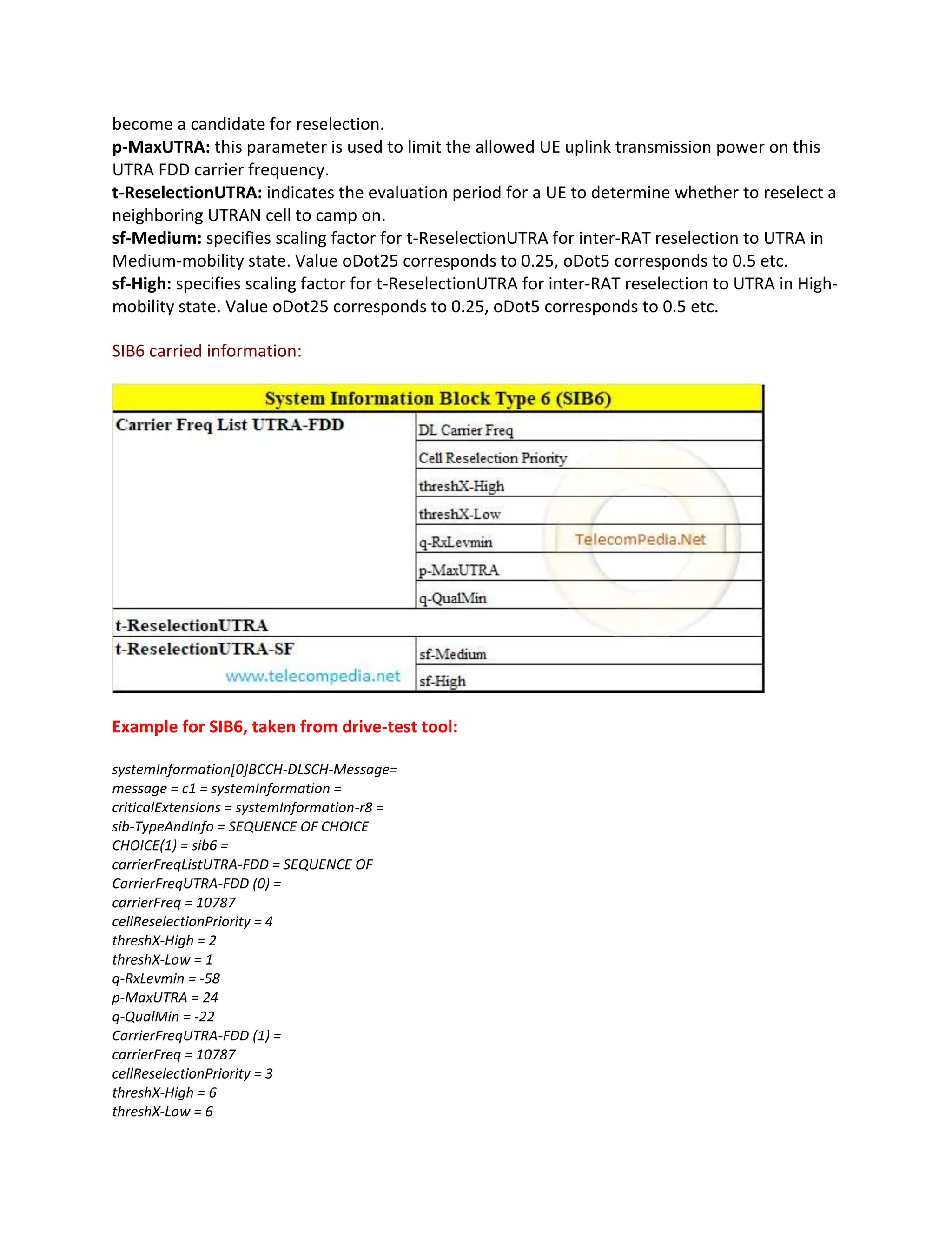 become a candidate for reselection.
p-MaxUTRA: this parameter is used to limit the allowed UE uplink transmission power on this
UTRA FDD carrier frequency.
t-ReselectionUTRA: indicates the evaluation period for a UE to determine whether to reselect a
neighboring UTRAN cell to camp on.
sf-Medium: specifies scaling factor for t-ReselectionUTRA for inter-RAT reselection to UTRA in
Medium-mobility state. Value oDot25 corresponds to 0.25, oDot5 corresponds to 0.5 etc.
sf-High: specifies scaling factor for t-ReselectionUTRA for inter-RAT reselection to UTRA in High-
mobility state. Value oDot25 corresponds to 0.25, oDot5 corresponds to 0.5 etc.
SIB6 carried information:
Example for SIB6, taken from drive-test tool:
systemInformation[0]BCCH-DLSCH-Message=
message = c1 = systemInformation =
criticalExtensions = systemInformation-r8 =
sib-TypeAndInfo = SEQUENCE OF CHOICE
CHOICE(1) = sib6 =
carrierFreqListUTRA-FDD = SEQUENCE OF
CarrierFreqUTRA-FDD (0) =
carrierFreq = 10787
cellReselectionPriority = 4
threshX-High = 2
threshX-Low = 1
q-RxLevmin = -58
p-MaxUTRA = 24
q-QualMin = -22
CarrierFreqUTRA-FDD (1) =
carrierFreq = 10787
cellReselectionPriority = 3
threshX-High = 6
threshX-Low = 6
 