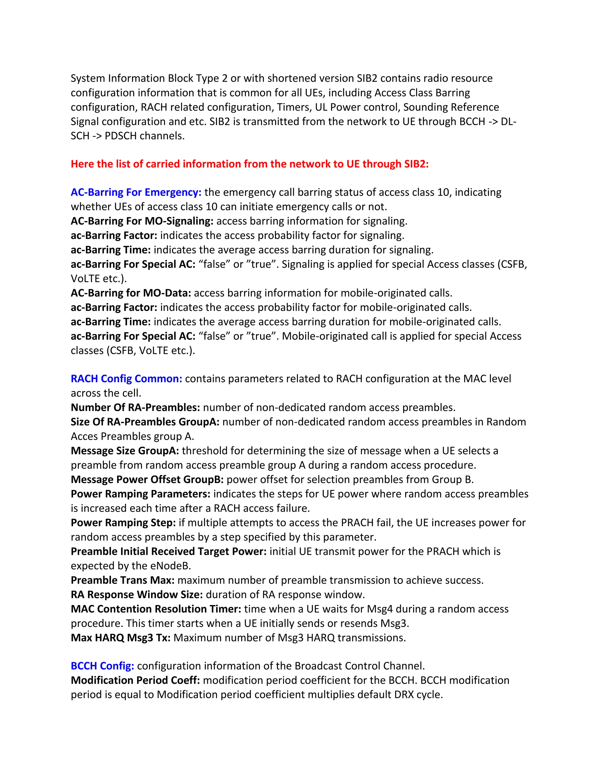 System Information Block Type 2 or with shortened version SIB2 contains radio resource
configuration information that is common for all UEs, including Access Class Barring
configuration, RACH related configuration, Timers, UL Power control, Sounding Reference
Signal configuration and etc. SIB2 is transmitted from the network to UE through BCCH -> DL-
SCH -> PDSCH channels.
Here the list of carried information from the network to UE through SIB2:
AC-Barring For Emergency: the emergency call barring status of access class 10, indicating
whether UEs of access class 10 can initiate emergency calls or not.
AC-Barring For MO-Signaling: access barring information for signaling.
ac-Barring Factor: indicates the access probability factor for signaling.
ac-Barring Time: indicates the average access barring duration for signaling.
ac-Barring For Special AC: “false” or ”true”. Signaling is applied for special Access classes (CSFB,
VoLTE etc.).
AC-Barring for MO-Data: access barring information for mobile-originated calls.
ac-Barring Factor: indicates the access probability factor for mobile-originated calls.
ac-Barring Time: indicates the average access barring duration for mobile-originated calls.
ac-Barring For Special AC: “false” or ”true”. Mobile-originated call is applied for special Access
classes (CSFB, VoLTE etc.).
RACH Config Common: contains parameters related to RACH configuration at the MAC level
across the cell.
Number Of RA-Preambles: number of non-dedicated random access preambles.
Size Of RA-Preambles GroupA: number of non-dedicated random access preambles in Random
Acces Preambles group A.
Message Size GroupA: threshold for determining the size of message when a UE selects a
preamble from random access preamble group A during a random access procedure.
Message Power Offset GroupB: power offset for selection preambles from Group B.
Power Ramping Parameters: indicates the steps for UE power where random access preambles
is increased each time after a RACH access failure.
Power Ramping Step: if multiple attempts to access the PRACH fail, the UE increases power for
random access preambles by a step specified by this parameter.
Preamble Initial Received Target Power: initial UE transmit power for the PRACH which is
expected by the eNodeB.
Preamble Trans Max: maximum number of preamble transmission to achieve success.
RA Response Window Size: duration of RA response window.
MAC Contention Resolution Timer: time when a UE waits for Msg4 during a random access
procedure. This timer starts when a UE initially sends or resends Msg3.
Max HARQ Msg3 Tx: Maximum number of Msg3 HARQ transmissions.
BCCH Config: configuration information of the Broadcast Control Channel.
Modification Period Coeff: modification period coefficient for the BCCH. BCCH modification
period is equal to Modification period coefficient multiplies default DRX cycle.
 