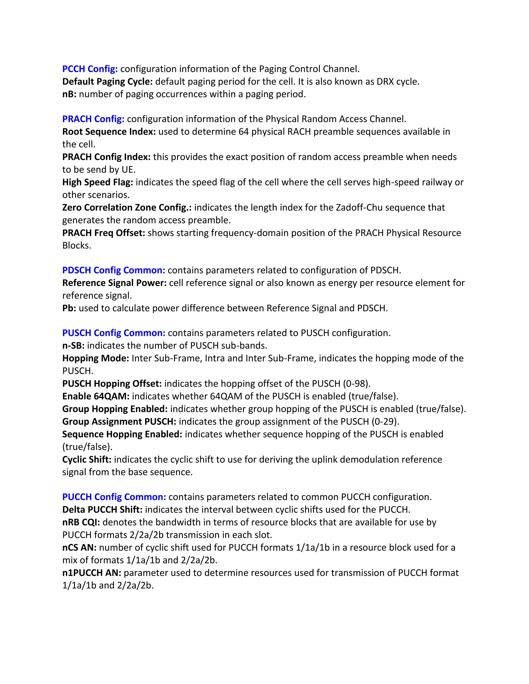 PCCH Config: configuration information of the Paging Control Channel.
Default Paging Cycle: default paging period for the cell. It is also known as DRX cycle.
nB: number of paging occurrences within a paging period.
PRACH Config: configuration information of the Physical Random Access Channel.
Root Sequence Index: used to determine 64 physical RACH preamble sequences available in
the cell.
PRACH Config Index: this provides the exact position of random access preamble when needs
to be send by UE.
High Speed Flag: indicates the speed flag of the cell where the cell serves high-speed railway or
other scenarios.
Zero Correlation Zone Config.: indicates the length index for the Zadoff-Chu sequence that
generates the random access preamble.
PRACH Freq Offset: shows starting frequency-domain position of the PRACH Physical Resource
Blocks.
PDSCH Config Common: contains parameters related to configuration of PDSCH.
Reference Signal Power: cell reference signal or also known as energy per resource element for
reference signal.
Pb: used to calculate power difference between Reference Signal and PDSCH.
PUSCH Config Common: contains parameters related to PUSCH configuration.
n-SB: indicates the number of PUSCH sub-bands.
Hopping Mode: Inter Sub-Frame, Intra and Inter Sub-Frame, indicates the hopping mode of the
PUSCH.
PUSCH Hopping Offset: indicates the hopping offset of the PUSCH (0-98).
Enable 64QAM: indicates whether 64QAM of the PUSCH is enabled (true/false).
Group Hopping Enabled: indicates whether group hopping of the PUSCH is enabled (true/false).
Group Assignment PUSCH: indicates the group assignment of the PUSCH (0-29).
Sequence Hopping Enabled: indicates whether sequence hopping of the PUSCH is enabled
(true/false).
Cyclic Shift: indicates the cyclic shift to use for deriving the uplink demodulation reference
signal from the base sequence.
PUCCH Config Common: contains parameters related to common PUCCH configuration.
Delta PUCCH Shift: indicates the interval between cyclic shifts used for the PUCCH.
nRB CQI: denotes the bandwidth in terms of resource blocks that are available for use by
PUCCH formats 2/2a/2b transmission in each slot.
nCS AN: number of cyclic shift used for PUCCH formats 1/1a/1b in a resource block used for a
mix of formats 1/1a/1b and 2/2a/2b.
n1PUCCH AN: parameter used to determine resources used for transmission of PUCCH format
1/1a/1b and 2/2a/2b.
 