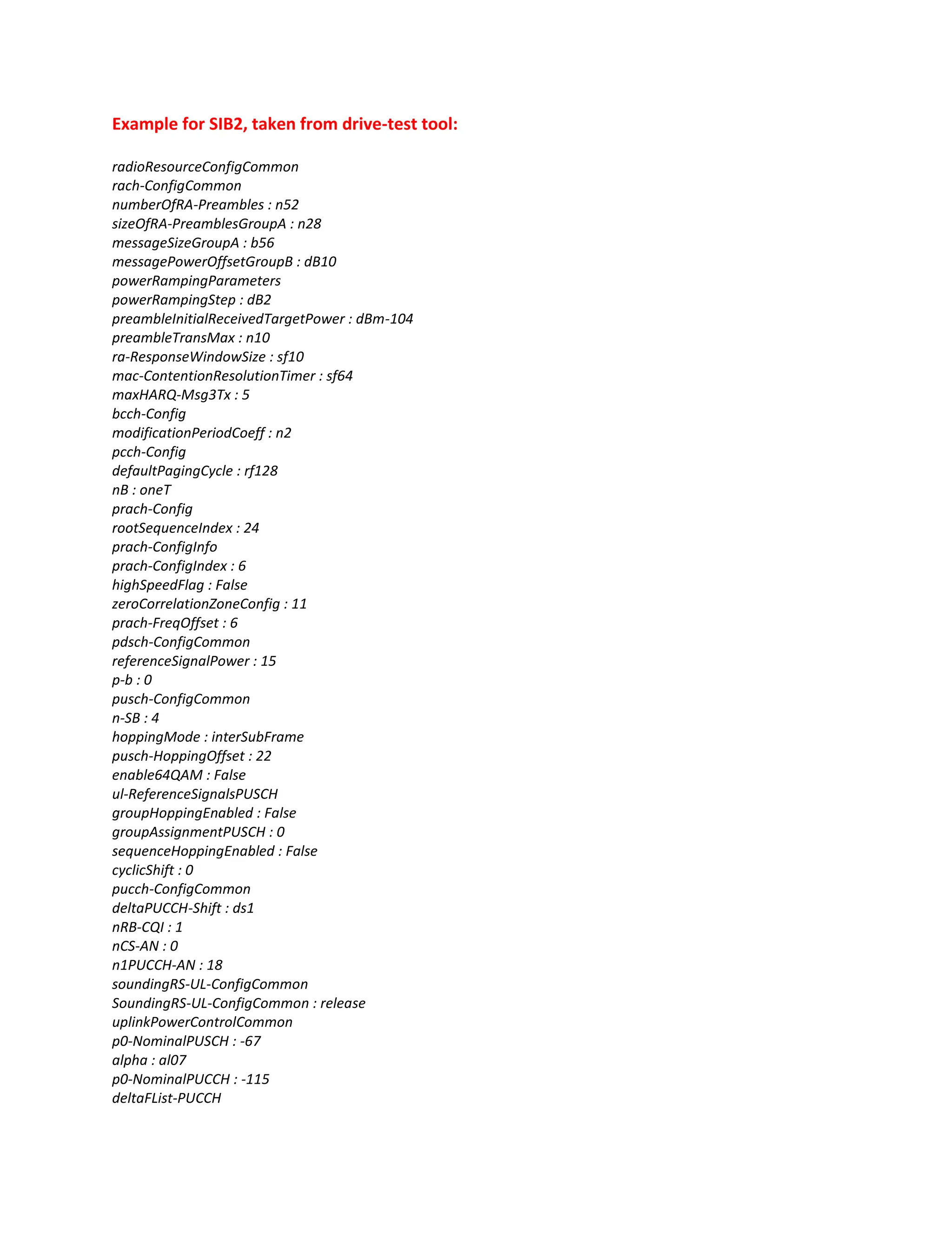 Example for SIB2, taken from drive-test tool:
radioResourceConfigCommon
rach-ConfigCommon
numberOfRA-Preambles : n52
sizeOfRA-PreamblesGroupA : n28
messageSizeGroupA : b56
messagePowerOffsetGroupB : dB10
powerRampingParameters
powerRampingStep : dB2
preambleInitialReceivedTargetPower : dBm-104
preambleTransMax : n10
ra-ResponseWindowSize : sf10
mac-ContentionResolutionTimer : sf64
maxHARQ-Msg3Tx : 5
bcch-Config
modificationPeriodCoeff : n2
pcch-Config
defaultPagingCycle : rf128
nB : oneT
prach-Config
rootSequenceIndex : 24
prach-ConfigInfo
prach-ConfigIndex : 6
highSpeedFlag : False
zeroCorrelationZoneConfig : 11
prach-FreqOffset : 6
pdsch-ConfigCommon
referenceSignalPower : 15
p-b : 0
pusch-ConfigCommon
n-SB : 4
hoppingMode : interSubFrame
pusch-HoppingOffset : 22
enable64QAM : False
ul-ReferenceSignalsPUSCH
groupHoppingEnabled : False
groupAssignmentPUSCH : 0
sequenceHoppingEnabled : False
cyclicShift : 0
pucch-ConfigCommon
deltaPUCCH-Shift : ds1
nRB-CQI : 1
nCS-AN : 0
n1PUCCH-AN : 18
soundingRS-UL-ConfigCommon
SoundingRS-UL-ConfigCommon : release
uplinkPowerControlCommon
p0-NominalPUSCH : -67
alpha : al07
p0-NominalPUCCH : -115
deltaFList-PUCCH
 