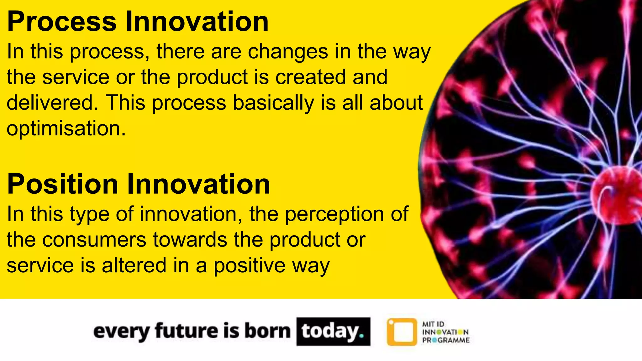 Process Innovation
In this process, there are changes in the way
the service or the product is created and
delivered. This process basically is all about
optimisation.
Position Innovation
In this type of innovation, the perception of
the consumers towards the product or
service is altered in a positive way
 