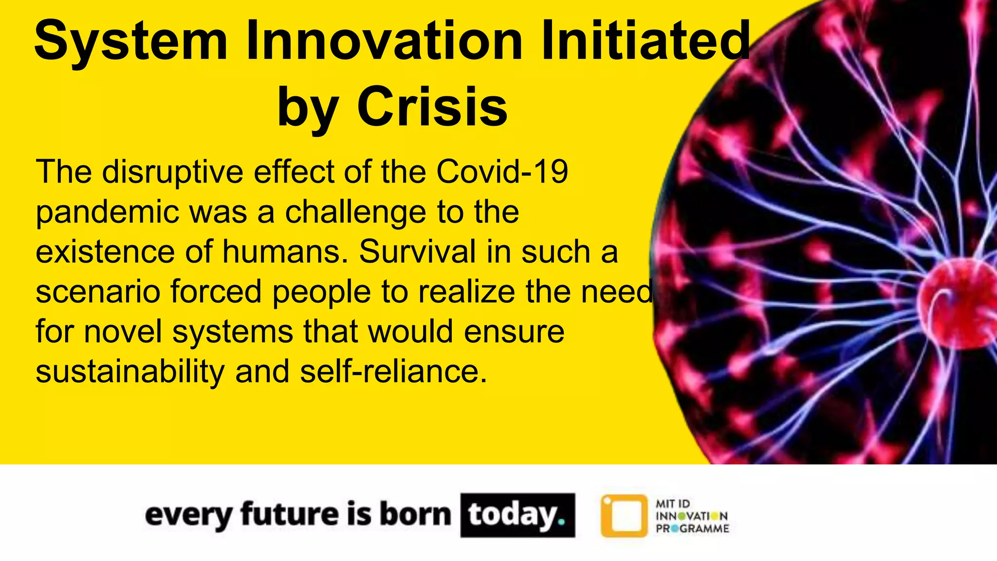 The disruptive effect of the Covid-19
pandemic was a challenge to the
existence of humans. Survival in such a
scenario forced people to realize the need
for novel systems that would ensure
sustainability and self-reliance.
System Innovation Initiated
by Crisis
 