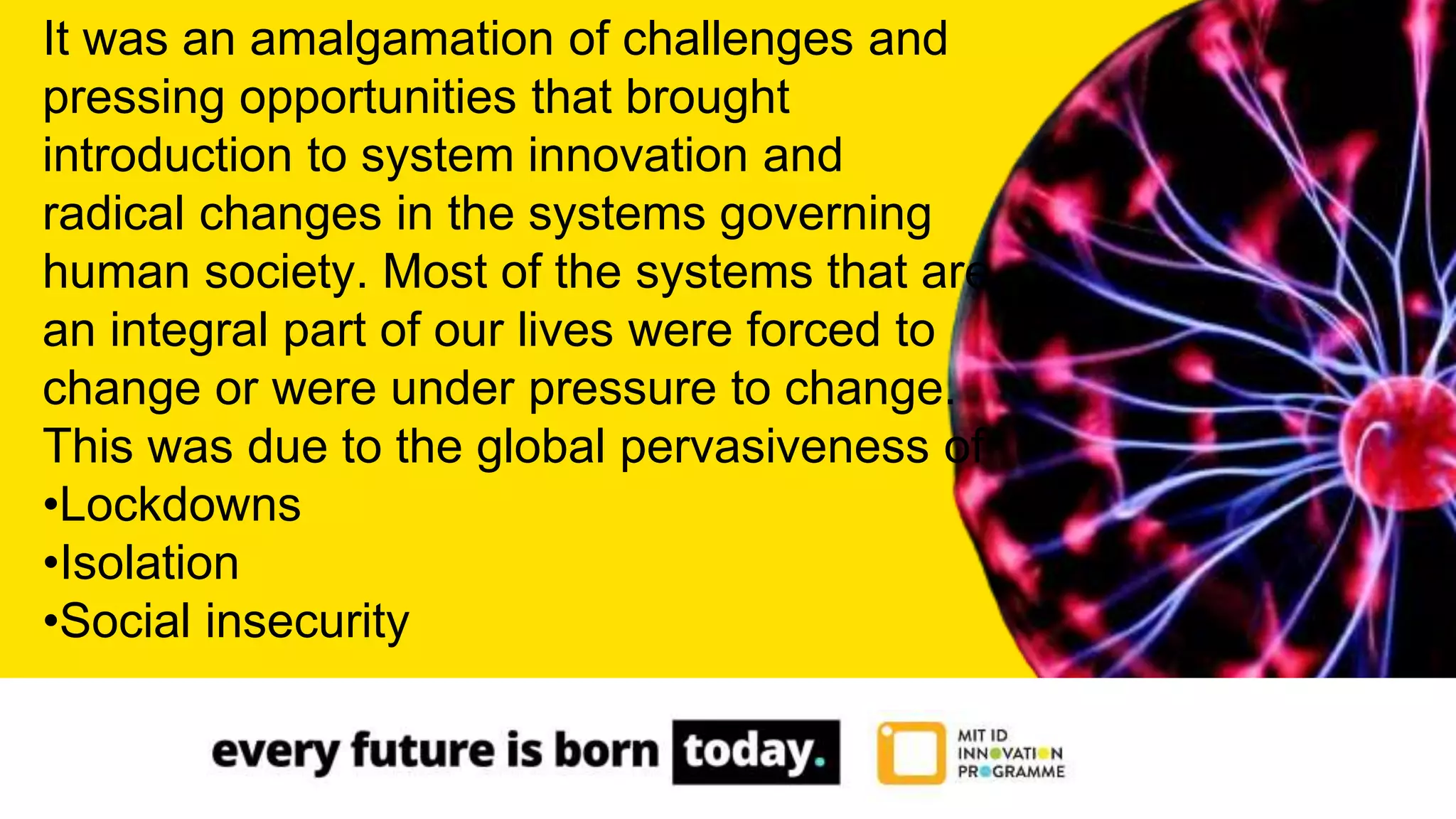 It was an amalgamation of challenges and
pressing opportunities that brought
introduction to system innovation and
radical changes in the systems governing
human society. Most of the systems that are
an integral part of our lives were forced to
change or were under pressure to change.
This was due to the global pervasiveness of
•Lockdowns
•Isolation
•Social insecurity
 