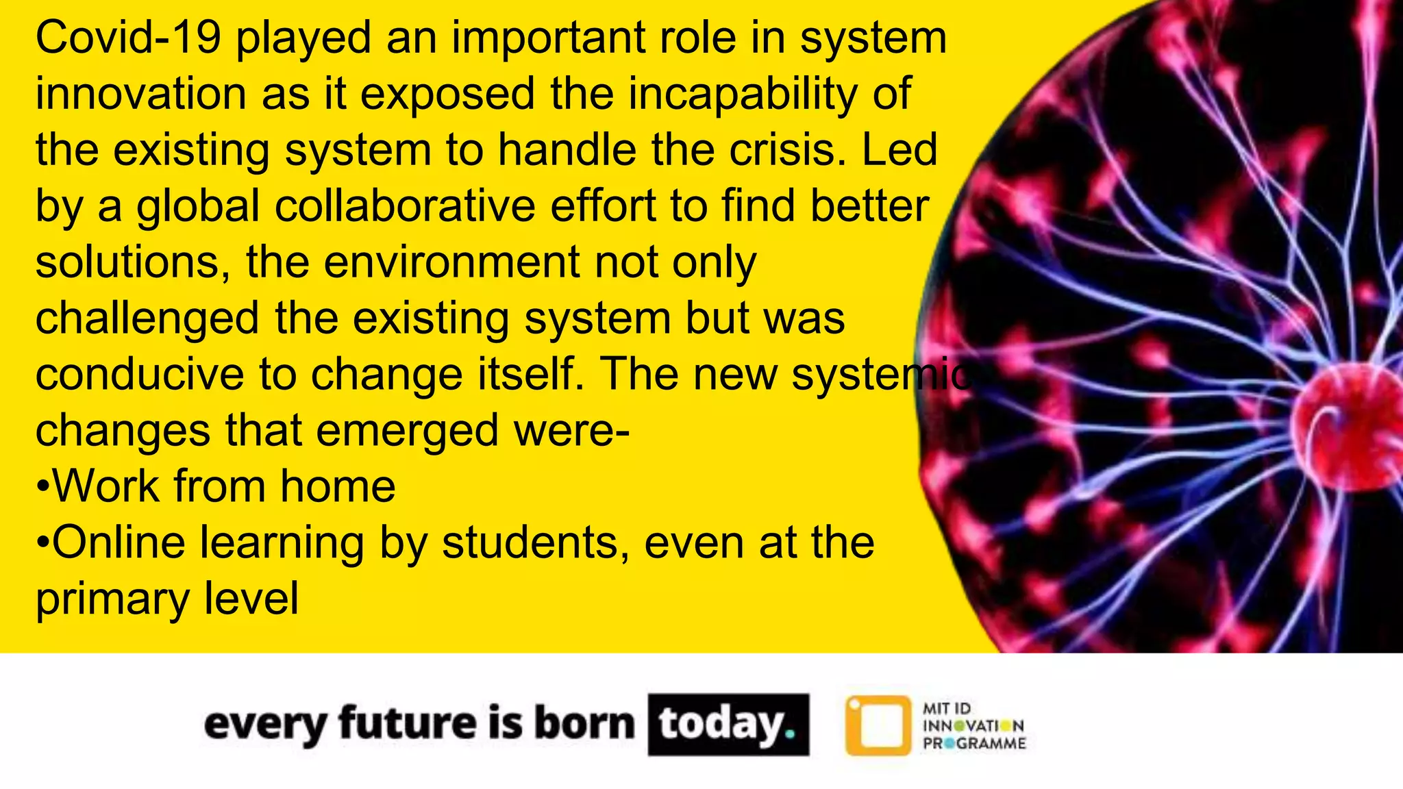 Covid-19 played an important role in system
innovation as it exposed the incapability of
the existing system to handle the crisis. Led
by a global collaborative effort to find better
solutions, the environment not only
challenged the existing system but was
conducive to change itself. The new systemic
changes that emerged were-
•Work from home
•Online learning by students, even at the
primary level
 