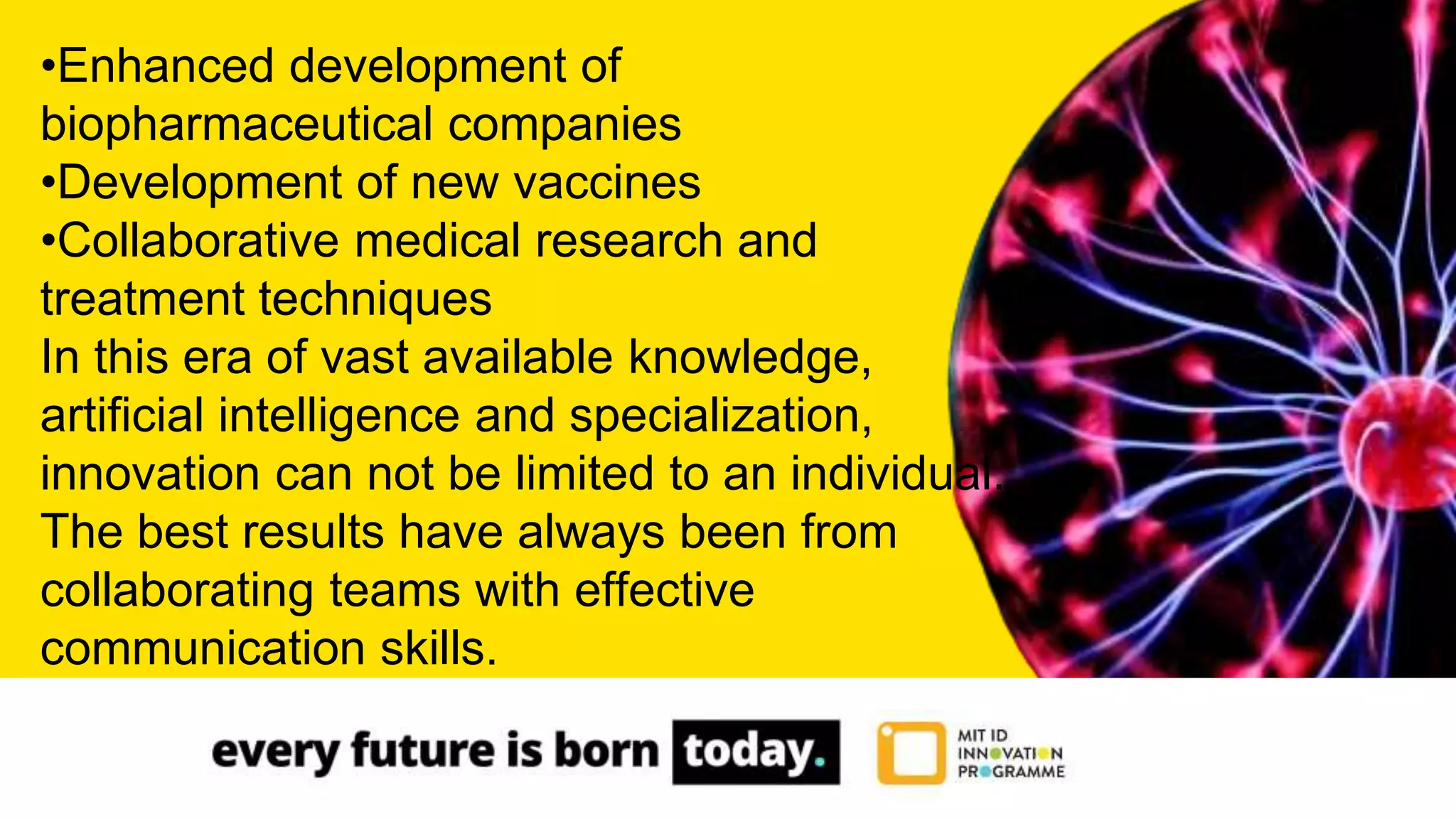 •Enhanced development of
biopharmaceutical companies
•Development of new vaccines
•Collaborative medical research and
treatment techniques
In this era of vast available knowledge,
artificial intelligence and specialization,
innovation can not be limited to an individual.
The best results have always been from
collaborating teams with effective
communication skills.
 