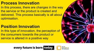 Process Innovation
In this process, there are changes in the way
the service or the product is created and
delivered. This process basically is all about
optimisation.
Position Innovation
In this type of innovation, the perception of
the consumers towards the product or
service is altered in a positive way
 
