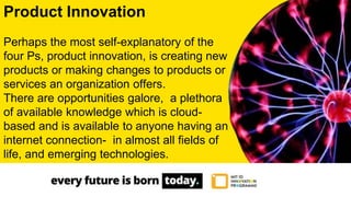 Product Innovation
Perhaps the most self-explanatory of the
four Ps, product innovation, is creating new
products or making changes to products or
services an organization offers.
There are opportunities galore, a plethora
of available knowledge which is cloud-
based and is available to anyone having an
internet connection- in almost all fields of
life, and emerging technologies.
 