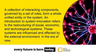 A collection of interacting components,
governed by a set of rules, form a whole
unified entity or the system. An
introduction to system innovation refers
to the restructuring of social, economic,
and technological systems. These
systems are influenced and affected by
the external environment. In the era of
new,
 