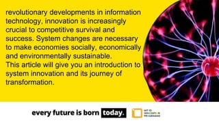 revolutionary developments in information
technology, innovation is increasingly
crucial to competitive survival and
success. System changes are necessary
to make economies socially, economically
and environmentally sustainable.
This article will give you an introduction to
system innovation and its journey of
transformation.
 