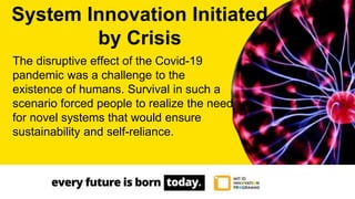 The disruptive effect of the Covid-19
pandemic was a challenge to the
existence of humans. Survival in such a
scenario forced people to realize the need
for novel systems that would ensure
sustainability and self-reliance.
System Innovation Initiated
by Crisis
 