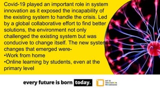 Covid-19 played an important role in system
innovation as it exposed the incapability of
the existing system to handle the crisis. Led
by a global collaborative effort to find better
solutions, the environment not only
challenged the existing system but was
conducive to change itself. The new systemic
changes that emerged were-
•Work from home
•Online learning by students, even at the
primary level
 