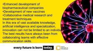 •Enhanced development of
biopharmaceutical companies
•Development of new vaccines
•Collaborative medical research and
treatment techniques
In this era of vast available knowledge,
artificial intelligence and specialization,
innovation can not be limited to an individual.
The best results have always been from
collaborating teams with effective
communication skills.
 