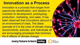 Innovation is a process that ranges from
opportunity identification, and ideation or
invention to development, prototyping,
production, marketing, and sales. It has
been observed that innovations abound in
an environment of crisis. The latest
example of it is the crisis of climate change.
Governments, activists, and individuals all
are encouraging processes that minimize
the ill effects of climate change.
Innovation as a Process
 