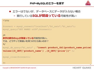 3	
Copyright (c) 株式会社HEART QUAKE All rights reserved .	
PHP+MySQLのエラーを探す
l  エラーはでないが、データベースにデータが⼊入らない場合
-  実⾏行行しているSQLが間違っている可能性が⾼高い
<?php
$connect = mysql_connect(”localhost”,”b1_sato”,”b1_sato”);
mysql_query(”SET NAMES utf8”,$connect);
/*
⾚赤字の部分のSQLが間違っている可能性が⾼高い。
では、どうやって間違いを⾒見見つけたら良良いのか？
*/
mysql_db_query(”b1_sato” , ”insert product_tbl(product_name,price)
values({$_GET[’product_name’} ,{$_GET[’price’]}” );
mysql_close($connect);
?>
 