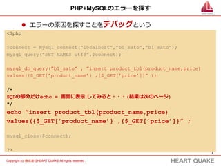 4	
Copyright (c) 株式会社HEART QUAKE All rights reserved .	
PHP+MySQLのエラーを探す
l  エラーの原因を探すことをデバッグという
<?php
$connect = mysql_connect(”localhost”,”b1_sato”,”b1_sato”);
mysql_query(”SET NAMES utf8”,$connect);
mysql_db_query(”b1_sato” , ”insert product_tbl(product_name,price)
values({$_GET[’product_name’} ,{$_GET[’price’]}” );
/*
SQLの部分だけecho = 画⾯面に表⽰示  してみると・・・(結果は次のページ)
*/
echo ”insert product_tbl(product_name,price)
values({$_GET[’product_name’} ,{$_GET[’price’]}” ;
mysql_close($connect);
?>
 