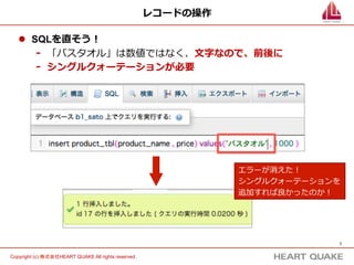 7	
Copyright (c) 株式会社HEART QUAKE All rights reserved .	
レコードの操作
l  SQLを直そう！
-  「バスタオル」は数値ではなく、⽂文字なので、前後に
-  シングルクォーテーションが必要
エラーが消えた！
シングルクォーテーションを
追加すれば良良かったのか！
 