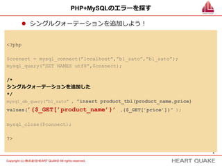 8	
Copyright (c) 株式会社HEART QUAKE All rights reserved .	
PHP+MySQLのエラーを探す
l  シングルクォーテーションを追加しよう！
<?php
$connect = mysql_connect(”localhost”,”b1_sato”,”b1_sato”);
mysql_query(”SET NAMES utf8”,$connect);
/*
シングルクォーテーションを追加した
*/
mysql_db_query(”b1_sato” , ”insert product_tbl(product_name,price)
values(’{$_GET[’product_name’}’ ,{$_GET[’price’]}” );
mysql_close($connect);
?>
 