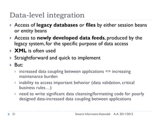 Data-level integration
    Access of legacy databases or files by either session beans
     or entity beans
    Access to newly developed data feeds, produced by the
     legacy system, for the specific purpose of data access
    XML is often used
    Straightforward and quick to implement
    But:
        increased data coupling between applications => increasing
         maintenance burden
        inability to access important behavior (data validation, critical
         business rules…)
        need to write significant data cleansing/formatting code for poorly
         designed data-increased data coupling between applications


    21                                 Sistemi Informativi Aziendali   A.A. 2011/2012
 