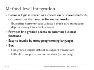 Method-level integration
    Business logic is shared as a collection of shared methods,
     or operations that your software can invoke
        Ex.: update customer data, validate a credit card transaction,
         deposit money into a bank account
    Provides fine-grained access to common business
     functions
    Easy to invoke by many programming languages
    But:
        Fine-grained implies difficult to support transactions
        Difficult to support common services (ex: security)



    23                               Sistemi Informativi Aziendali   A.A. 2011/2012
 