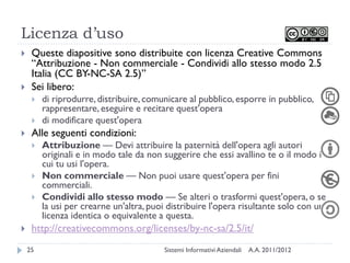 Licenza d’uso
    Queste diapositive sono distribuite con licenza Creative Commons
     “Attribuzione - Non commerciale - Condividi allo stesso modo 2.5
     Italia (CC BY-NC-SA 2.5)”
    Sei libero:
        di riprodurre, distribuire, comunicare al pubblico, esporre in pubblico,
         rappresentare, eseguire e recitare quest'opera
        di modificare quest'opera
    Alle seguenti condizioni:
        Attribuzione — Devi attribuire la paternità dell'opera agli autori
         originali e in modo tale da non suggerire che essi avallino te o il modo in
         cui tu usi l'opera.
        Non commerciale — Non puoi usare quest'opera per fini
         commerciali.
        Condividi allo stesso modo — Se alteri o trasformi quest'opera, o se
         la usi per crearne un'altra, puoi distribuire l'opera risultante solo con una
         licenza identica o equivalente a questa.
    http://creativecommons.org/licenses/by-nc-sa/2.5/it/
    25                                   Sistemi Informativi Aziendali   A.A. 2011/2012
 