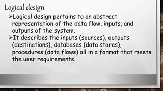 Logical design pertains to an abstract
representation of the data flow, inputs, and
outputs of the system.
It describes the inputs (sources), outputs
(destinations), databases (data stores),
procedures (data flows) all in a format that meets
the user requirements.
Logical design
 