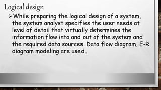 While preparing the logical design of a system,
the system analyst specifies the user needs at
level of detail that virtually determines the
information flow into and out of the system and
the required data sources. Data flow diagram, E-R
diagram modeling are used..
Logical design
 