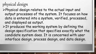 Physical design relates to the actual input and
output processes of the system. It focuses on how
data is entered into a system, verified, processed,
and displayed as output.
It produces the working system by defining the
design specification that specifies exactly what the
candidate system does. It is concerned with user
interface design, process design, and data design.
physical design
 