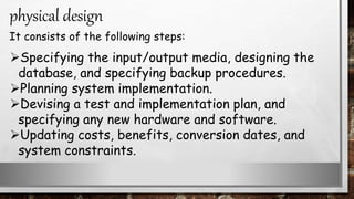 Specifying the input/output media, designing the
database, and specifying backup procedures.
Planning system implementation.
Devising a test and implementation plan, and
specifying any new hardware and software.
Updating costs, benefits, conversion dates, and
system constraints.
physical design
It consists of the following steps:
 