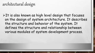 It is also known as high level design that focuses
on the design of system architecture. It describes
the structure and behavior of the system. It
defines the structure and relationship between
various modules of system development process.
architectural design
 