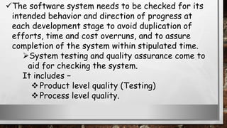 The software system needs to be checked for its
intended behavior and direction of progress at
each development stage to avoid duplication of
efforts, time and cost overruns, and to assure
completion of the system within stipulated time.
System testing and quality assurance come to
aid for checking the system.
It includes −
Product level quality (Testing)
Process level quality.
 