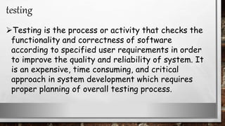 Testing is the process or activity that checks the
functionality and correctness of software
according to specified user requirements in order
to improve the quality and reliability of system. It
is an expensive, time consuming, and critical
approach in system development which requires
proper planning of overall testing process.
testing
 