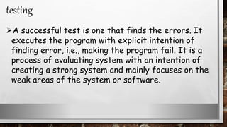 A successful test is one that finds the errors. It
executes the program with explicit intention of
finding error, i.e., making the program fail. It is a
process of evaluating system with an intention of
creating a strong system and mainly focuses on the
weak areas of the system or software.
testing
 