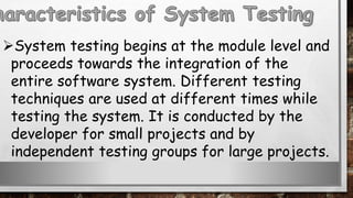 System testing begins at the module level and
proceeds towards the integration of the
entire software system. Different testing
techniques are used at different times while
testing the system. It is conducted by the
developer for small projects and by
independent testing groups for large projects.
 