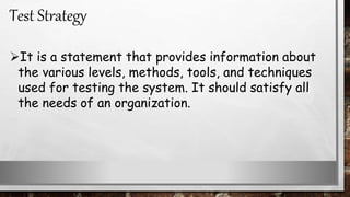 It is a statement that provides information about
the various levels, methods, tools, and techniques
used for testing the system. It should satisfy all
the needs of an organization.
Test Strategy
 