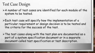 A number of test cases are identified for each module of the
system to be tested.
Each test case will specify how the implementation of a
particular requirement or design decision is to be tested and
the criteria for the success of the test.
The test cases along with the test plan are documented as a
part of a system specification document or in a separate
document called test specification or test description.
Test Case Design
 