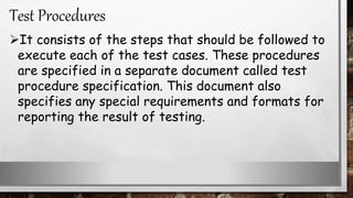 It consists of the steps that should be followed to
execute each of the test cases. These procedures
are specified in a separate document called test
procedure specification. This document also
specifies any special requirements and formats for
reporting the result of testing.
Test Procedures
 