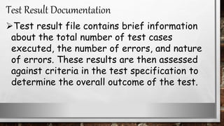 Test result file contains brief information
about the total number of test cases
executed, the number of errors, and nature
of errors. These results are then assessed
against criteria in the test specification to
determine the overall outcome of the test.
Test Result Documentation
 